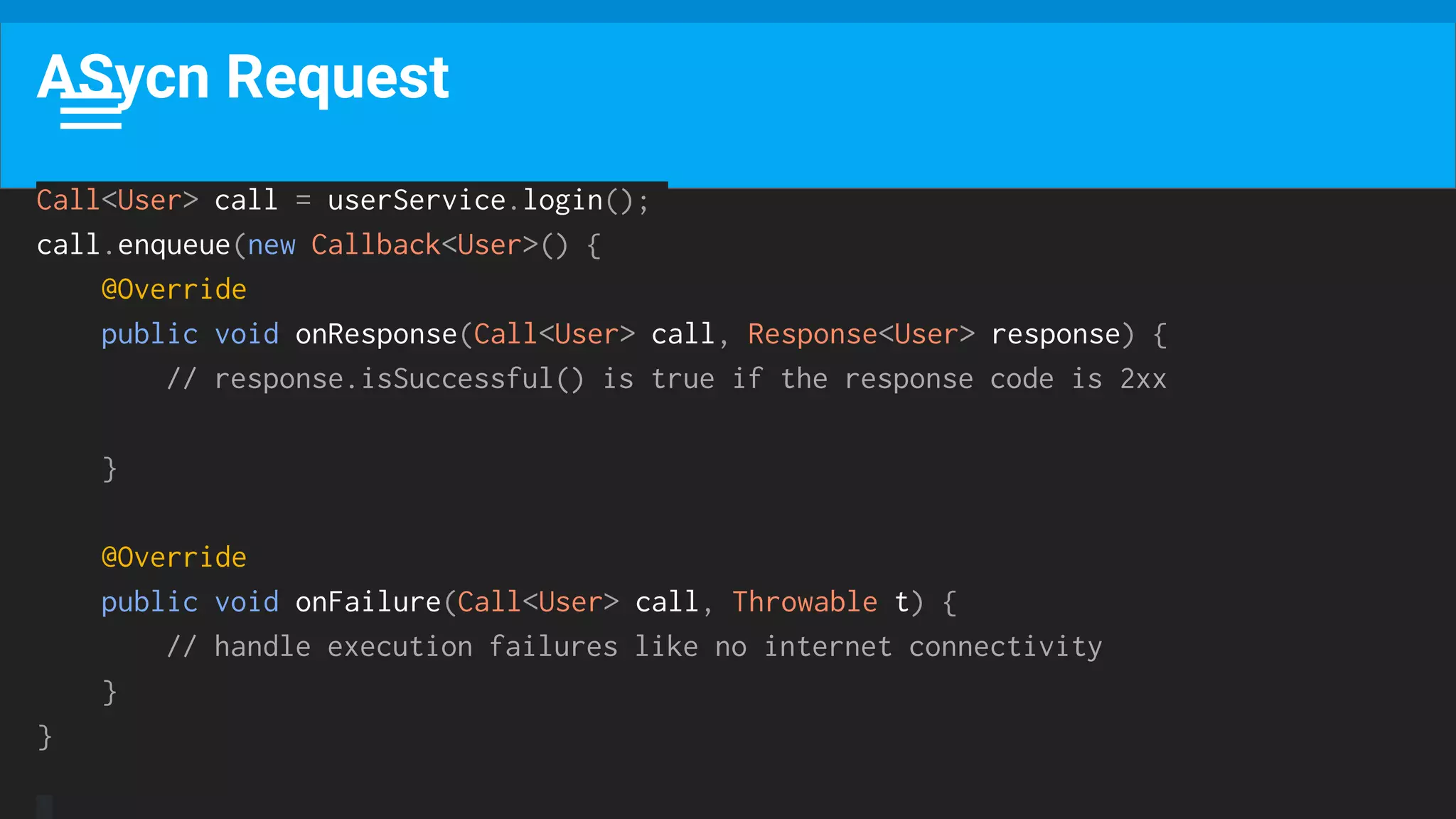 ASycn Request
Call<User> call = userService.login();
call.enqueue(new Callback<User>() {
@Override
public void onResponse(Call<User> call, Response<User> response) {
// response.isSuccessful() is true if the response code is 2xx
}
@Override
public void onFailure(Call<User> call, Throwable t) {
// handle execution failures like no internet connectivity
}
}
 