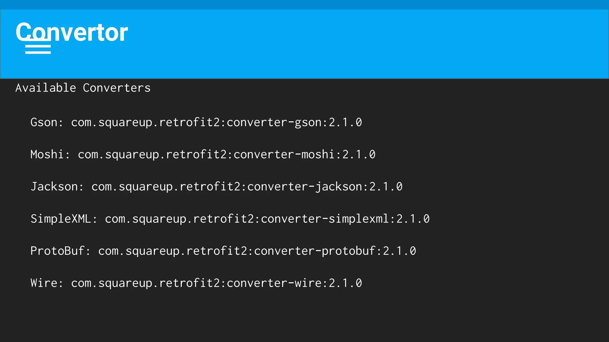 Convertor
Available Converters
Gson: com.squareup.retrofit2:converter-gson:2.1.0
Moshi: com.squareup.retrofit2:converter-moshi:2.1.0
Jackson: com.squareup.retrofit2:converter-jackson:2.1.0
SimpleXML: com.squareup.retrofit2:converter-simplexml:2.1.0
ProtoBuf: com.squareup.retrofit2:converter-protobuf:2.1.0
Wire: com.squareup.retrofit2:converter-wire:2.1.0
 