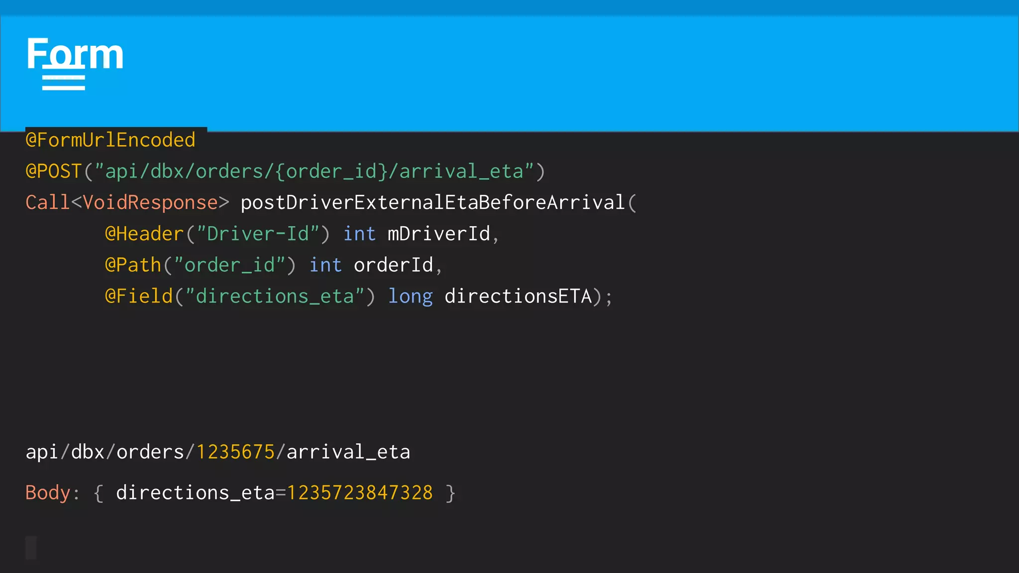 Form
@FormUrlEncoded
@POST("api/dbx/orders/{order_id}/arrival_eta")
Call<VoidResponse> postDriverExternalEtaBeforeArrival(
@Header("Driver-Id") int mDriverId,
@Path("order_id") int orderId,
@Field("directions_eta") long directionsETA);
api/dbx/orders/1235675/arrival_eta
Body: { directions_eta=1235723847328 }
 