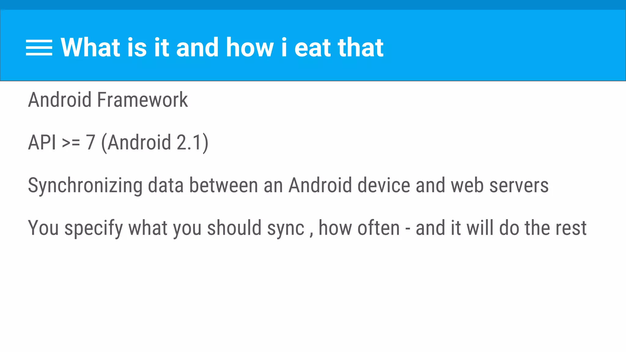 What is it and how i eat that
Android Framework
API >= 7 (Android 2.1)
Synchronizing data between an Android device and web servers
You specify what you should sync , how often - and it will do the rest
 