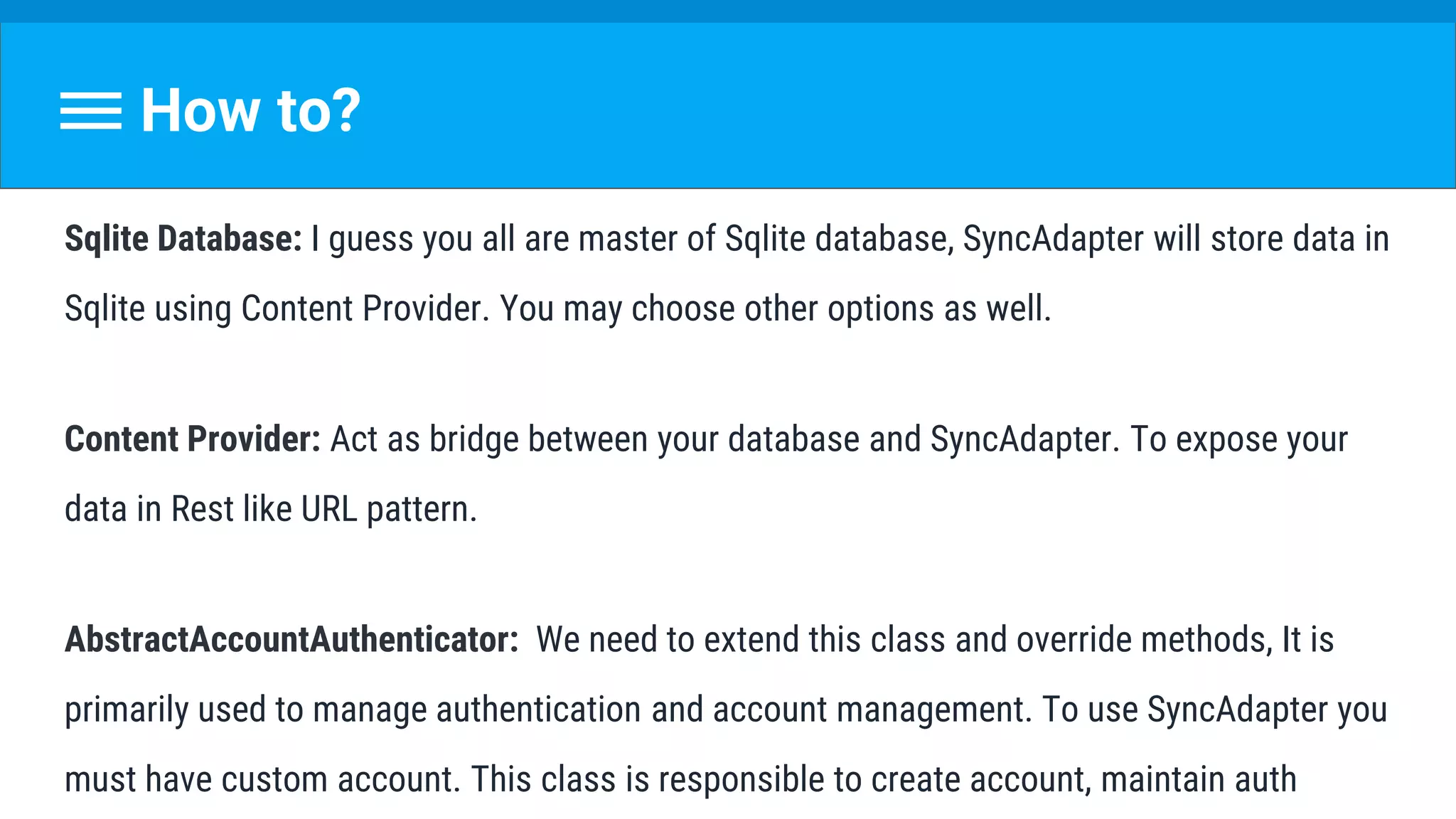 How to?
Sqlite Database: I guess you all are master of Sqlite database, SyncAdapter will store data in
Sqlite using Content Provider. You may choose other options as well.
Content Provider: Act as bridge between your database and SyncAdapter. To expose your
data in Rest like URL pattern.
AbstractAccountAuthenticator: We need to extend this class and override methods, It is
primarily used to manage authentication and account management. To use SyncAdapter you
must have custom account. This class is responsible to create account, maintain auth
 