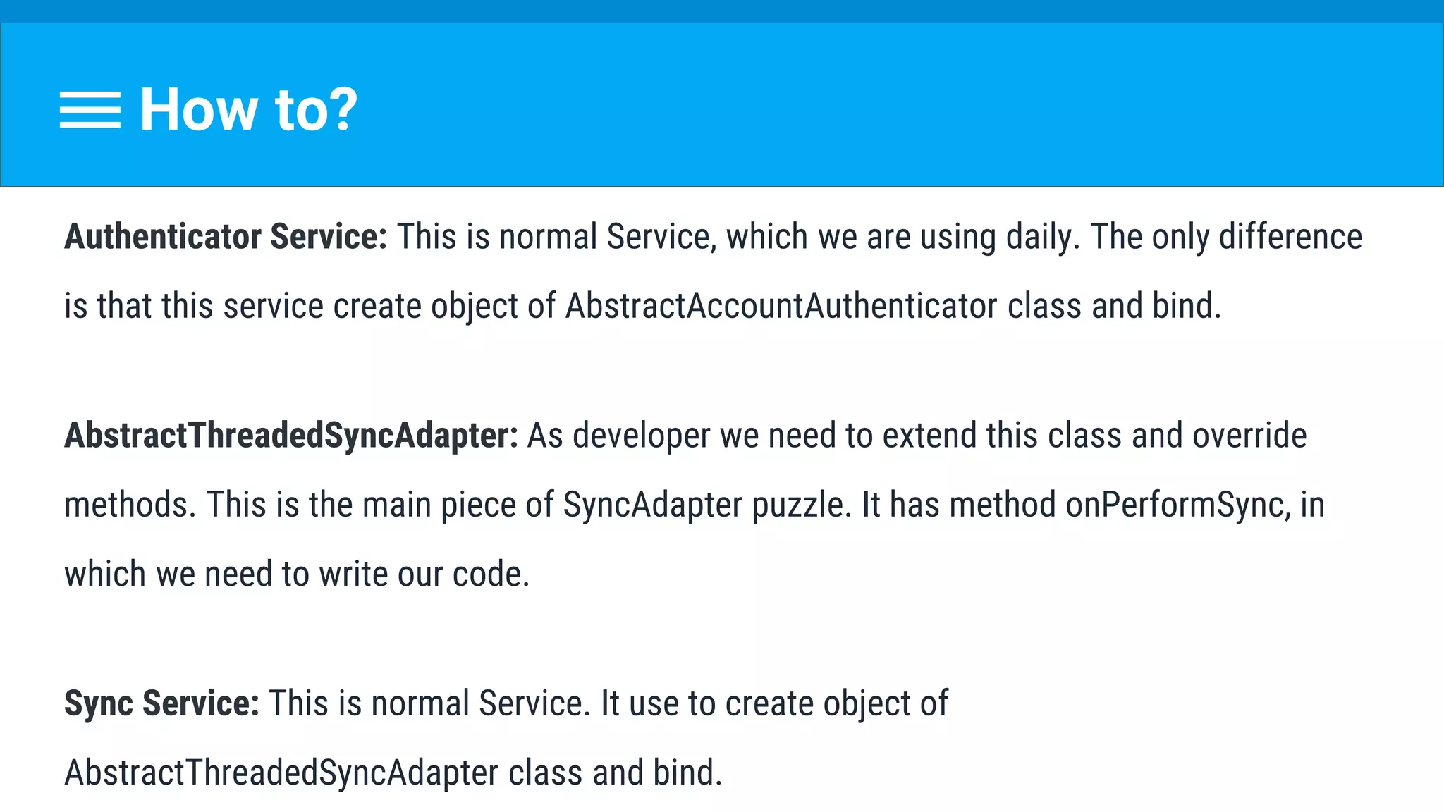 How to?
Authenticator Service: This is normal Service, which we are using daily. The only difference
is that this service create object of AbstractAccountAuthenticator class and bind.
AbstractThreadedSyncAdapter: As developer we need to extend this class and override
methods. This is the main piece of SyncAdapter puzzle. It has method onPerformSync, in
which we need to write our code.
Sync Service: This is normal Service. It use to create object of
AbstractThreadedSyncAdapter class and bind.
 