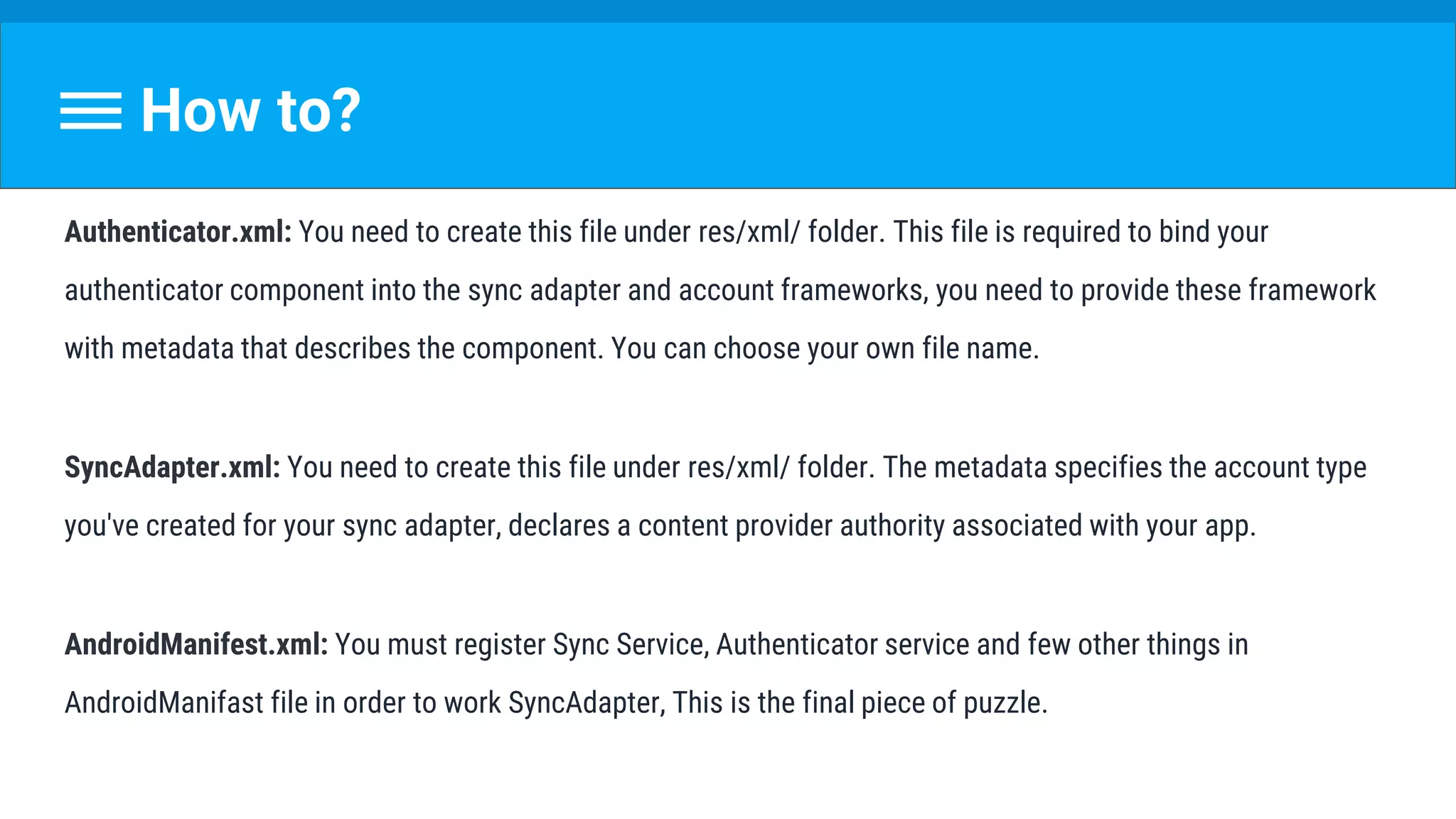 How to?
Authenticator.xml: You need to create this file under res/xml/ folder. This file is required to bind your
authenticator component into the sync adapter and account frameworks, you need to provide these framework
with metadata that describes the component. You can choose your own file name.
SyncAdapter.xml: You need to create this file under res/xml/ folder. The metadata specifies the account type
you've created for your sync adapter, declares a content provider authority associated with your app.
AndroidManifest.xml: You must register Sync Service, Authenticator service and few other things in
AndroidManifast file in order to work SyncAdapter, This is the final piece of puzzle.
 