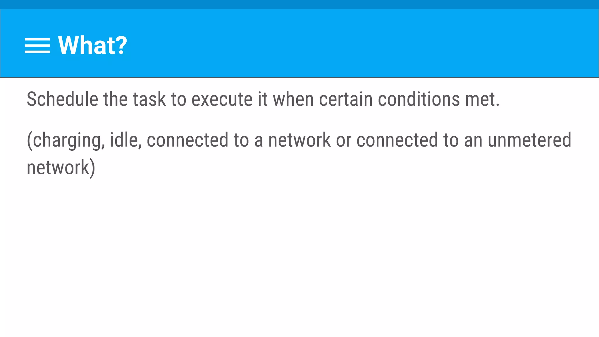 What?
Schedule the task to execute it when certain conditions met.
(charging, idle, connected to a network or connected to an unmetered
network)
 
