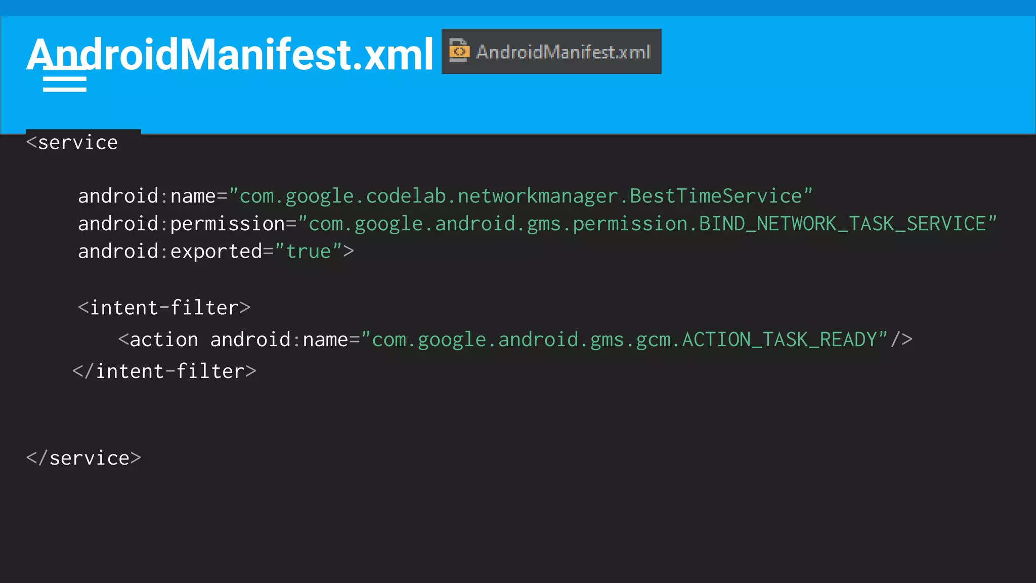 AndroidManifest.xml
<service
android:name="com.google.codelab.networkmanager.BestTimeService"
android:permission="com.google.android.gms.permission.BIND_NETWORK_TASK_SERVICE"
android:exported="true">
<intent-filter>
<action android:name="com.google.android.gms.gcm.ACTION_TASK_READY"/>
</intent-filter>
</service>
 