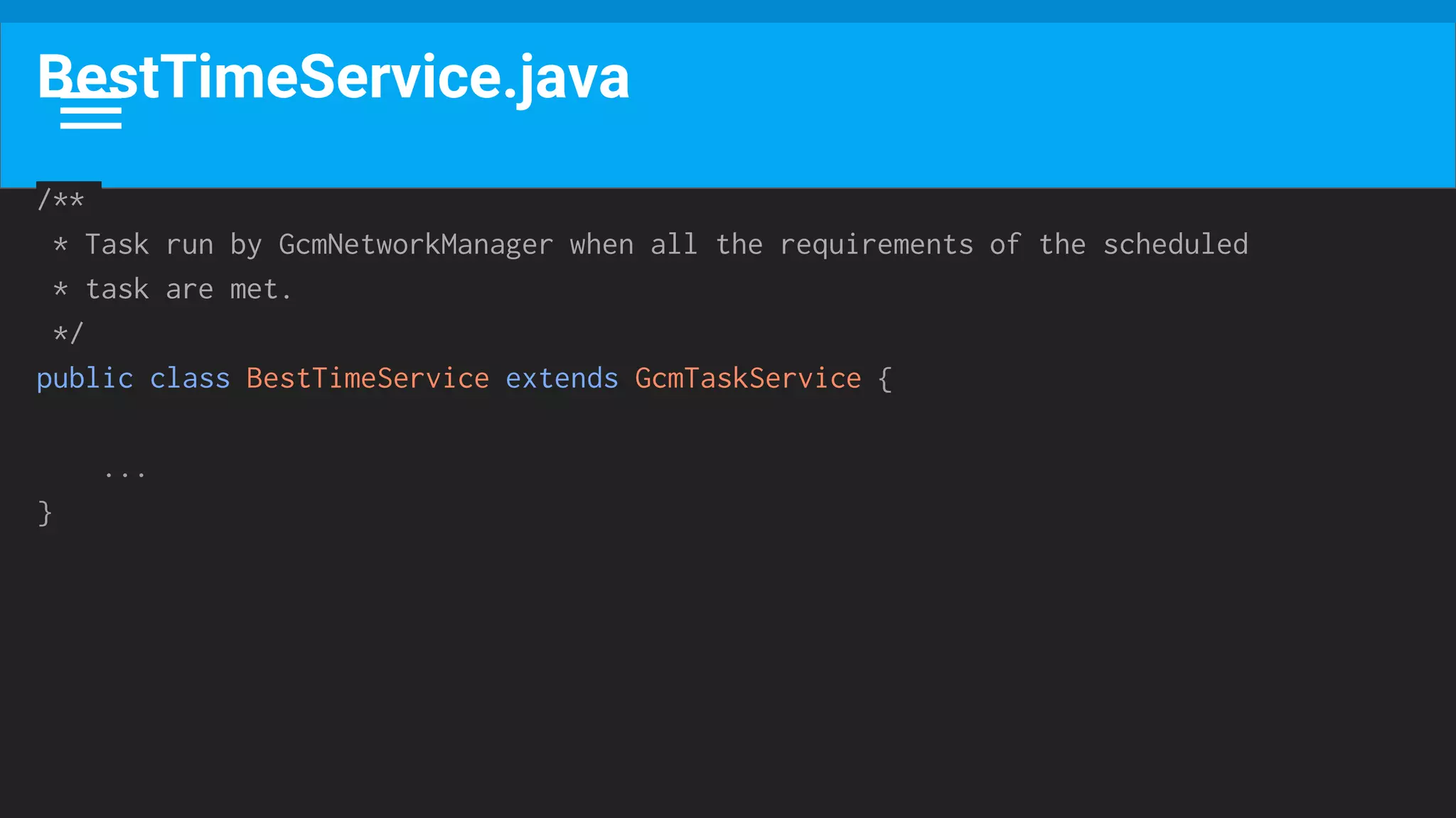 BestTimeService.java
/**
* Task run by GcmNetworkManager when all the requirements of the scheduled
* task are met.
*/
public class BestTimeService extends GcmTaskService {
...
}
 