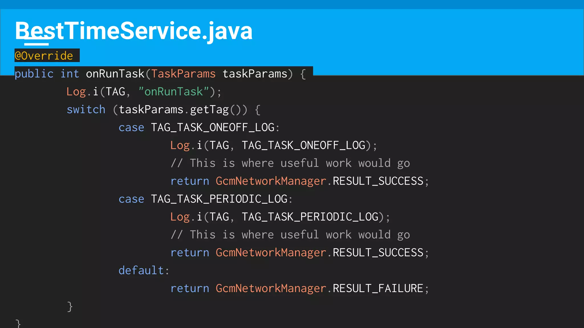 BestTimeService.java
@Override
public int onRunTask(TaskParams taskParams) {
Log.i(TAG, "onRunTask");
switch (taskParams.getTag()) {
case TAG_TASK_ONEOFF_LOG:
Log.i(TAG, TAG_TASK_ONEOFF_LOG);
// This is where useful work would go
return GcmNetworkManager.RESULT_SUCCESS;
case TAG_TASK_PERIODIC_LOG:
Log.i(TAG, TAG_TASK_PERIODIC_LOG);
// This is where useful work would go
return GcmNetworkManager.RESULT_SUCCESS;
default:
return GcmNetworkManager.RESULT_FAILURE;
}
}
 
