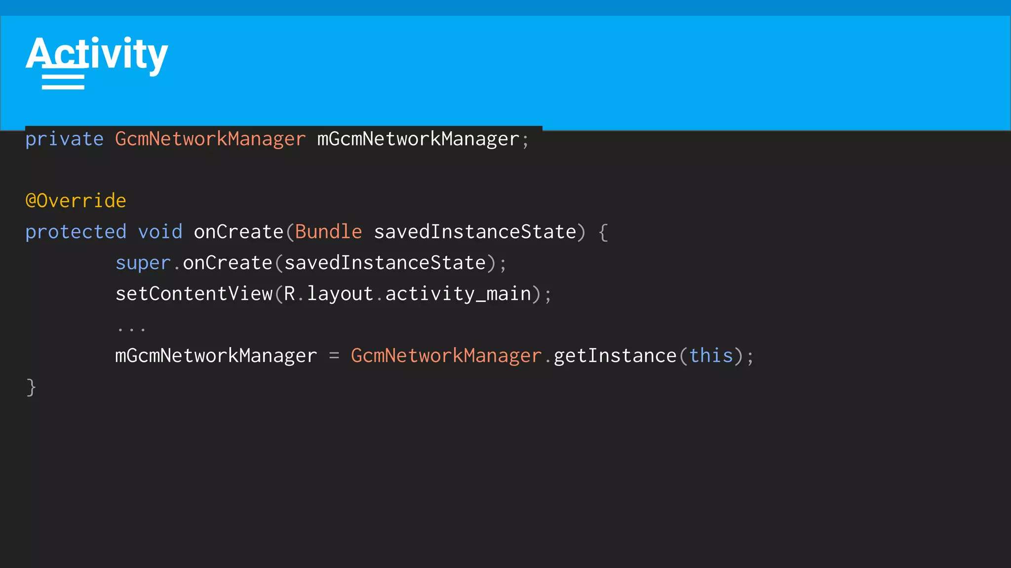 Activity
private GcmNetworkManager mGcmNetworkManager;
@Override
protected void onCreate(Bundle savedInstanceState) {
super.onCreate(savedInstanceState);
setContentView(R.layout.activity_main);
...
mGcmNetworkManager = GcmNetworkManager.getInstance(this);
}
 