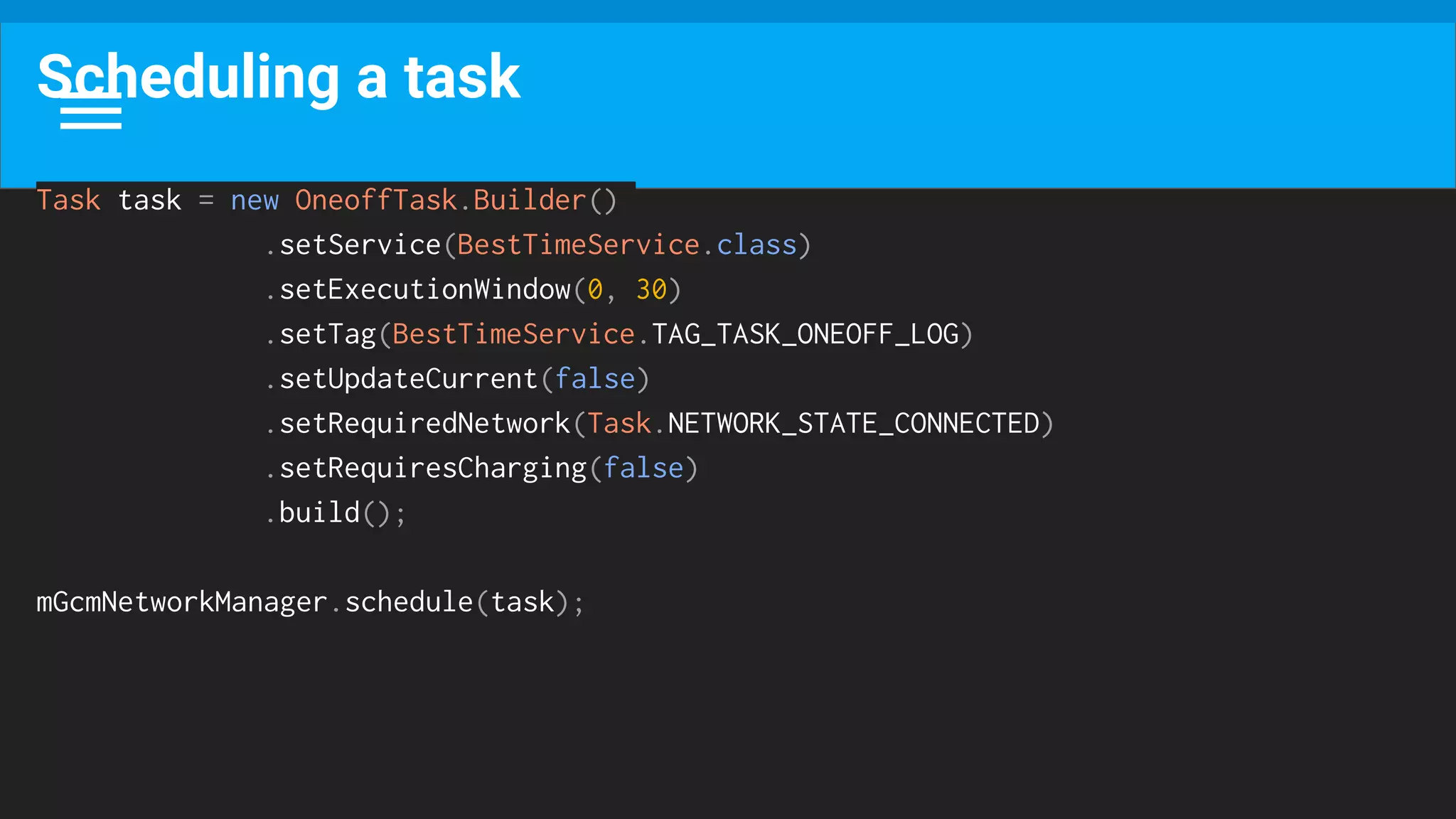 Scheduling a task
Task task = new OneoffTask.Builder()
.setService(BestTimeService.class)
.setExecutionWindow(0, 30)
.setTag(BestTimeService.TAG_TASK_ONEOFF_LOG)
.setUpdateCurrent(false)
.setRequiredNetwork(Task.NETWORK_STATE_CONNECTED)
.setRequiresCharging(false)
.build();
mGcmNetworkManager.schedule(task);
 