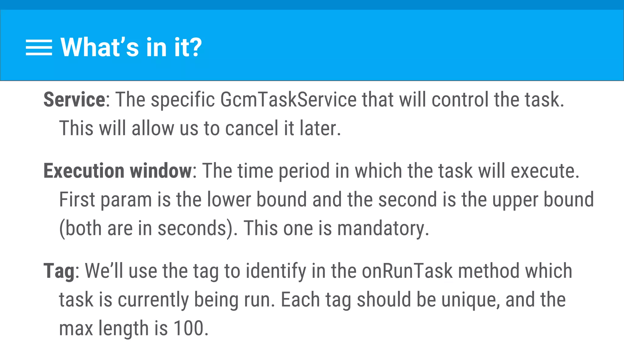 What’s in it?
Service: The specific GcmTaskService that will control the task.
This will allow us to cancel it later.
Execution window: The time period in which the task will execute.
First param is the lower bound and the second is the upper bound
(both are in seconds). This one is mandatory.
Tag: We’ll use the tag to identify in the onRunTask method which
task is currently being run. Each tag should be unique, and the
max length is 100.
 