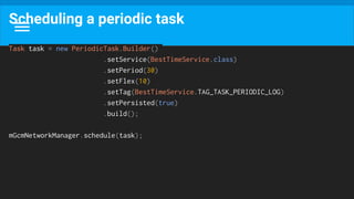 Scheduling a periodic task
Task task = new PeriodicTask.Builder()
.setService(BestTimeService.class)
.setPeriod(30)
.setFlex(10)
.setTag(BestTimeService.TAG_TASK_PERIODIC_LOG)
.setPersisted(true)
.build();
mGcmNetworkManager.schedule(task);
 
