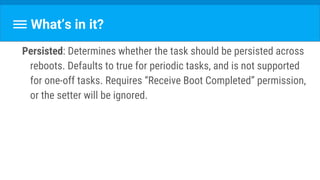 What’s in it?
Persisted: Determines whether the task should be persisted across
reboots. Defaults to true for periodic tasks, and is not supported
for one-off tasks. Requires “Receive Boot Completed” permission,
or the setter will be ignored.
 