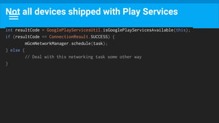 Not all devices shipped with Play Services
int resultCode = GooglePlayServicesUtil.isGooglePlayServicesAvailable(this);
if (resultCode == ConnectionResult.SUCCESS) {
mGcmNetworkManager.schedule(task);
} else {
// Deal with this networking task some other way
}
 