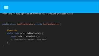 When Google Play updated it removes all scheduled periodic tasks
public class BestTimeService extends GcmTaskService {
@Override
public void onInitializeTasks() {
super.onInitializeTasks();
// Reschedule removed tasks here
}
}
 