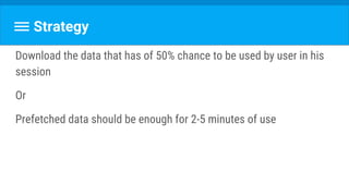 Strategy
Download the data that has of 50% chance to be used by user in his
session
Or
Prefetched data should be enough for 2-5 minutes of use
 