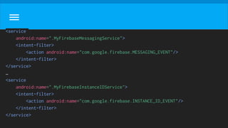 <service
android:name=".MyFirebaseMessagingService">
<intent-filter>
<action android:name="com.google.firebase.MESSAGING_EVENT"/>
</intent-filter>
</service>
…
<service
android:name=".MyFirebaseInstanceIDService">
<intent-filter>
<action android:name="com.google.firebase.INSTANCE_ID_EVENT"/>
</intent-filter>
</service>
 