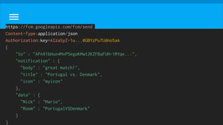 https://fcm.googleapis.com/fcm/send
Content-Type:application/json
Authorization:key=AIzaSyZ-1u...0GBYzPu7Udno5aA
{
"to" : "APA91bHun4MxP5egoKMwt2KZFBaFUH-1RYqx...",
"notification" : {
"body" : "great match!",
"title" : "Portugal vs. Denmark",
"icon" : "myicon"
},
"data" : {
"Nick" : "Mario",
"Room" : "PortugalVSDenmark"
}
}
 