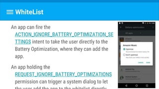 WhiteList
An app can fire the
ACTION_IGNORE_BATTERY_OPTIMIZATION_SE
TTINGS intent to take the user directly to the
Battery Optimization, where they can add the
app.
An app holding the
REQUEST_IGNORE_BATTERY_OPTIMIZATIONS
permission can trigger a system dialog to let
 