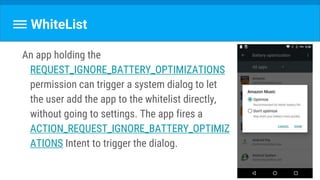 WhiteList
An app holding the
REQUEST_IGNORE_BATTERY_OPTIMIZATIONS
permission can trigger a system dialog to let
the user add the app to the whitelist directly,
without going to settings. The app fires a
ACTION_REQUEST_IGNORE_BATTERY_OPTIMIZ
ATIONS Intent to trigger the dialog.
 