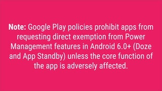 Note: Google Play policies prohibit apps from
requesting direct exemption from Power
Management features in Android 6.0+ (Doze
and App Standby) unless the core function of
the app is adversely affected.
 