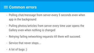 Common errors
- Polling chat/message from server every 5 seconds even when
app in the background
- Pulling photos/articles from server every time user opens the
Gallery even when nothing is changed
- Retrying failing networking requests till them will succeed.
- Service that never stops...
- A lot of bugs :)
 