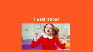 I want it now!
 