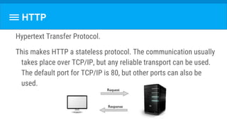 Hypertext Transfer Protocol.
This makes HTTP a stateless protocol. The communication usually
takes place over TCP/IP, but any reliable transport can be used.
The default port for TCP/IP is 80, but other ports can also be
used.
HTTP
 