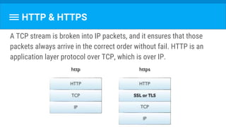 HTTP & HTTPS
A TCP stream is broken into IP packets, and it ensures that those
packets always arrive in the correct order without fail. HTTP is an
application layer protocol over TCP, which is over IP.
 