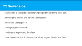Server side
establishing a socket to start listening on port 80 (or some other port)
receiving the request and parsing the message
processing the response
setting response headers
sending the response to the client
close the connection if a Connection: close request header was found
 