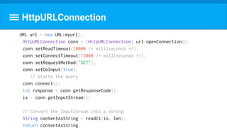 URL url = new URL(myurl);
HttpURLConnection conn = (HttpURLConnection) url.openConnection();
conn.setReadTimeout(10000 /* milliseconds */);
conn.setConnectTimeout(15000 /* milliseconds */);
conn.setRequestMethod("GET");
conn.setDoInput(true);
// Starts the query
conn.connect();
int response = conn.getResponseCode();
is = conn.getInputStream();
// Convert the InputStream into a string
String contentAsString = readIt(is, len);
return contentAsString;
HttpURLConnection
 
