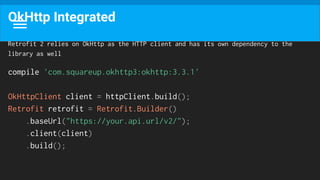 OkHttp Integrated
Retrofit 2 relies on OkHttp as the HTTP client and has its own dependency to the
library as well
compile 'com.squareup.okhttp3:okhttp:3.3.1'
OkHttpClient client = httpClient.build();
Retrofit retrofit = Retrofit.Builder()
.baseUrl("https://your.api.url/v2/");
.client(client)
.build();
 