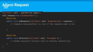 ASycn Request
Call<User> call = userService.login();
call.enqueue(new Callback<User>() {
@Override
public void onResponse(Call<User> call, Response<User> response) {
// response.isSuccessful() is true if the response code is 2xx
}
@Override
public void onFailure(Call<User> call, Throwable t) {
// handle execution failures like no internet connectivity
}
}
 