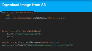 Download Image from S3
public interface UserService {
@GET
public Call<ResponseBody> profilePicture(@Url String url);
}
Retrofit retrofit = Retrofit.Builder()
.baseUrl("https://your.api.url/");
.build();
UserService service = retrofit.create(UserService.class);
service.profilePicture("https://s3.amazon.com/profile-picture/path");
 