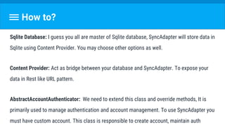 How to?
Sqlite Database: I guess you all are master of Sqlite database, SyncAdapter will store data in
Sqlite using Content Provider. You may choose other options as well.
Content Provider: Act as bridge between your database and SyncAdapter. To expose your
data in Rest like URL pattern.
AbstractAccountAuthenticator: We need to extend this class and override methods, It is
primarily used to manage authentication and account management. To use SyncAdapter you
must have custom account. This class is responsible to create account, maintain auth
 