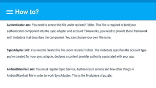 How to?
Authenticator.xml: You need to create this file under res/xml/ folder. This file is required to bind your
authenticator component into the sync adapter and account frameworks, you need to provide these framework
with metadata that describes the component. You can choose your own file name.
SyncAdapter.xml: You need to create this file under res/xml/ folder. The metadata specifies the account type
you've created for your sync adapter, declares a content provider authority associated with your app.
AndroidManifest.xml: You must register Sync Service, Authenticator service and few other things in
AndroidManifast file in order to work SyncAdapter, This is the final piece of puzzle.
 
