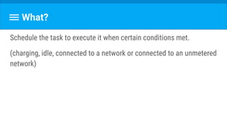 What?
Schedule the task to execute it when certain conditions met.
(charging, idle, connected to a network or connected to an unmetered
network)
 