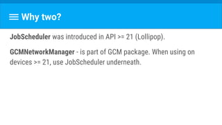 Why two?
JobScheduler was introduced in API >= 21 (Lollipop).
GCMNetworkManager - is part of GCM package. When using on
devices >= 21, use JobScheduler underneath.
 