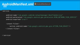 AndroidManifest.xml
<service
android:name="com.google.codelab.networkmanager.BestTimeService"
android:permission="com.google.android.gms.permission.BIND_NETWORK_TASK_SERVICE"
android:exported="true">
<intent-filter>
<action android:name="com.google.android.gms.gcm.ACTION_TASK_READY"/>
</intent-filter>
</service>
 