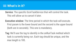 What’s in it?
Service: The specific GcmTaskService that will control the task.
This will allow us to cancel it later.
Execution window: The time period in which the task will execute.
First param is the lower bound and the second is the upper bound
(both are in seconds). This one is mandatory.
Tag: We’ll use the tag to identify in the onRunTask method which
task is currently being run. Each tag should be unique, and the
max length is 100.
 