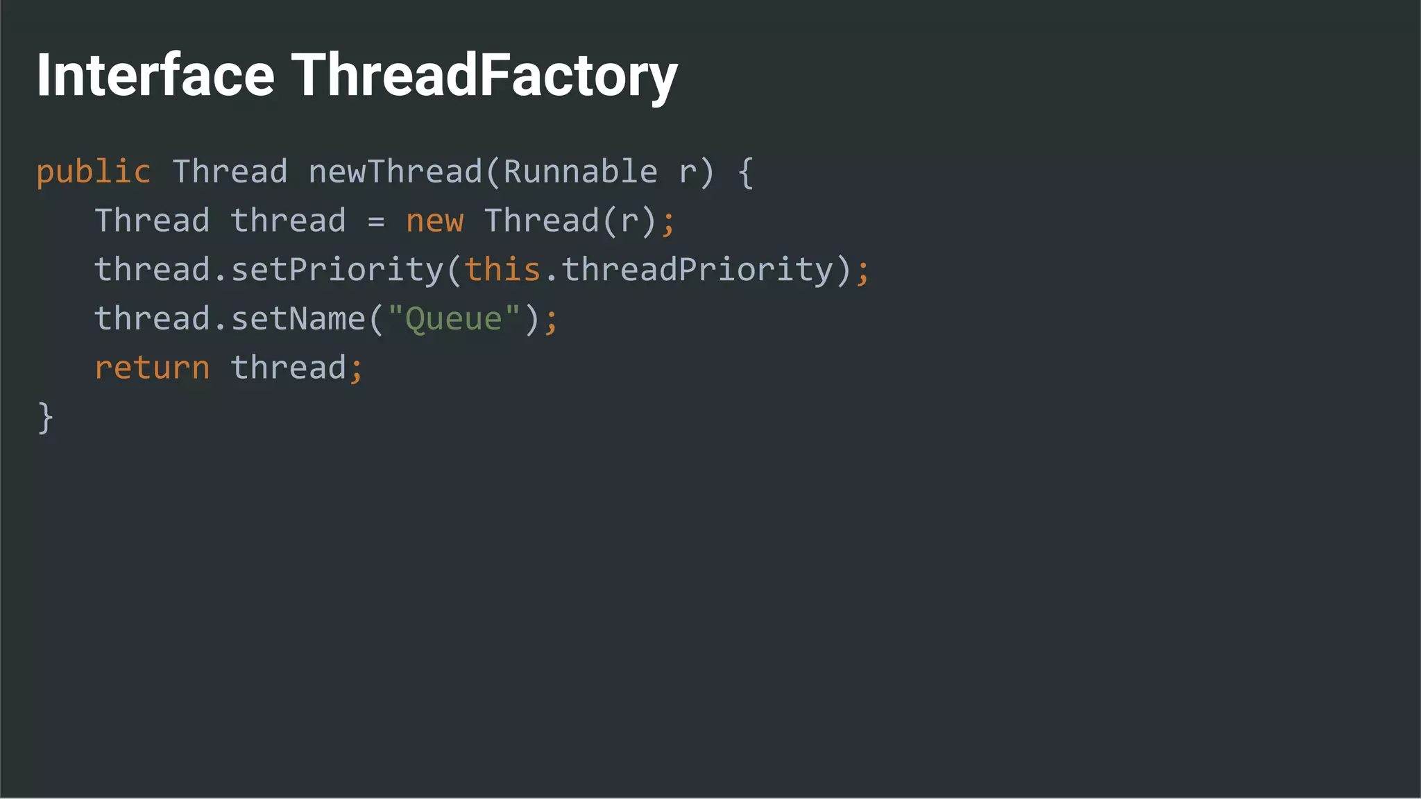 Interface ThreadFactory
public Thread newThread(Runnable r) {
Thread thread = new Thread(r);
thread.setPriority(this.threadPriority);
thread.setName("Queue");
return thread;
}
 