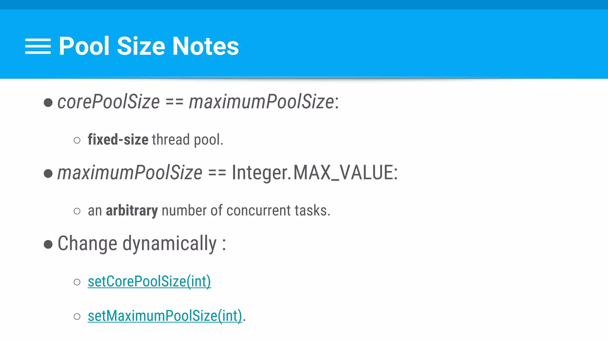 Pool Size Notes
●corePoolSize == maximumPoolSize:
○ fixed-size thread pool.
●maximumPoolSize == Integer.MAX_VALUE:
○ an arbitrary number of concurrent tasks.
●Change dynamically :
○ setCorePoolSize(int)
○ setMaximumPoolSize(int).
 