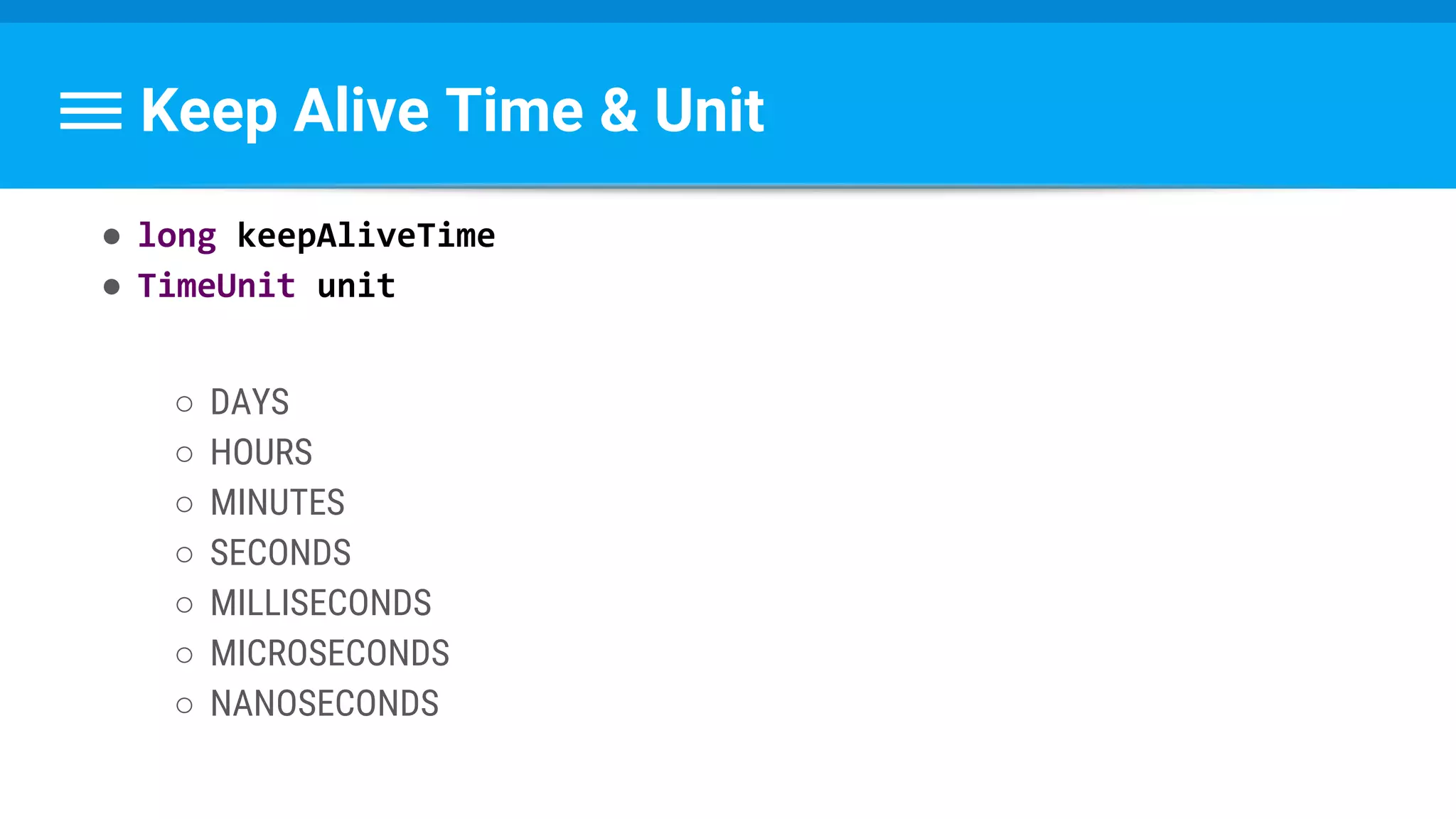 Keep Alive Time & Unit
● long keepAliveTime
● TimeUnit unit
○ DAYS
○ HOURS
○ MINUTES
○ SECONDS
○ MILLISECONDS
○ MICROSECONDS
○ NANOSECONDS
 