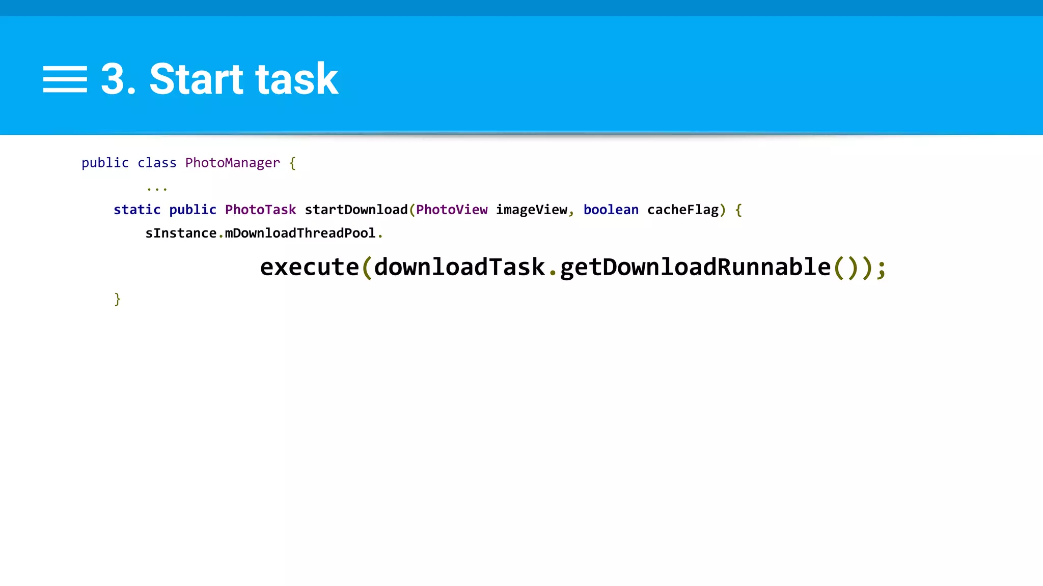 3. Start task
public class PhotoManager {
...
static public PhotoTask startDownload(PhotoView imageView, boolean cacheFlag) {
sInstance.mDownloadThreadPool.
execute(downloadTask.getDownloadRunnable());
}
 