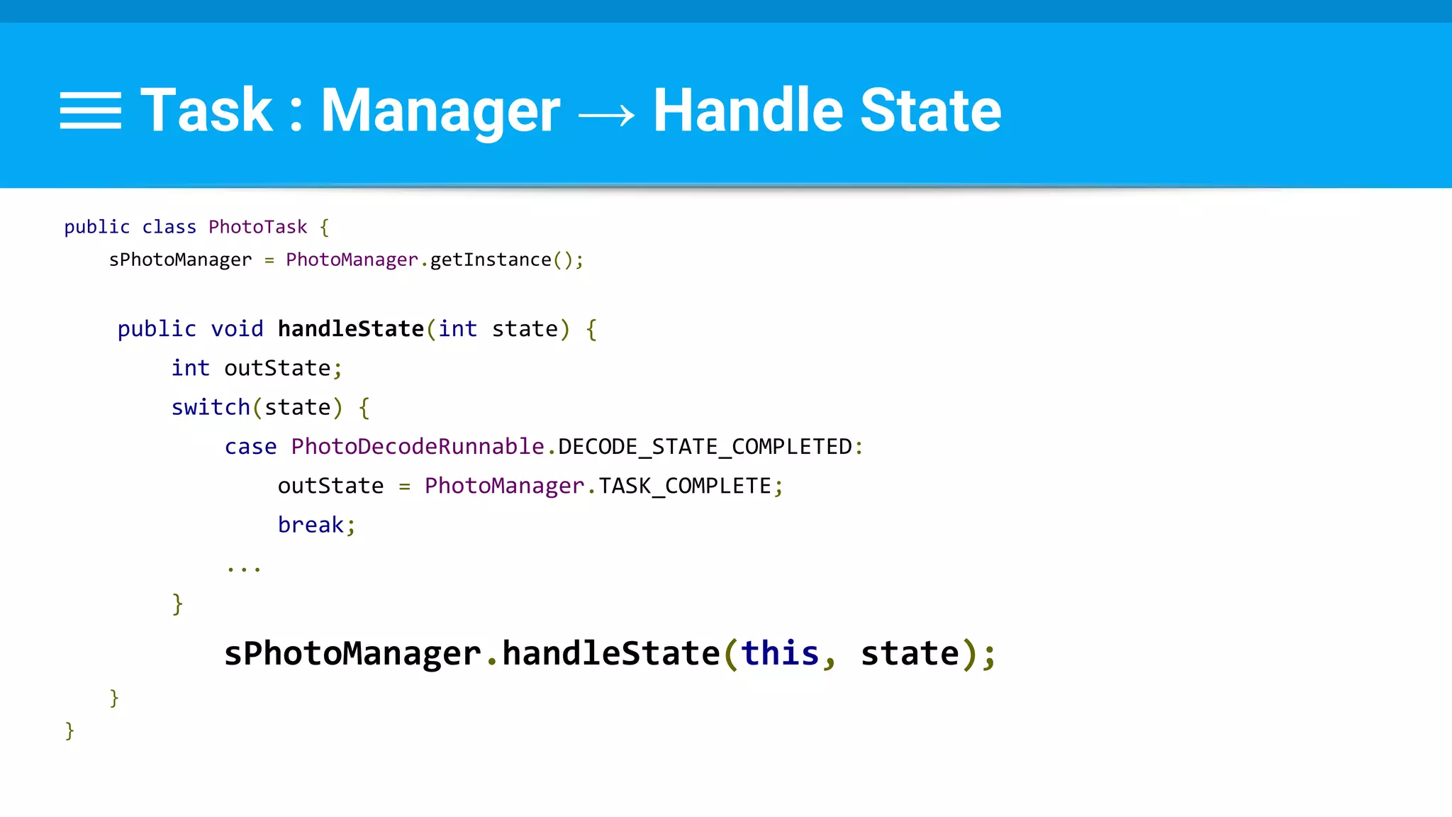 Task : Manager → Handle State
public class PhotoTask {
sPhotoManager = PhotoManager.getInstance();
public void handleState(int state) {
int outState;
switch(state) {
case PhotoDecodeRunnable.DECODE_STATE_COMPLETED:
outState = PhotoManager.TASK_COMPLETE;
break;
...
}
sPhotoManager.handleState(this, state);
}
}
 