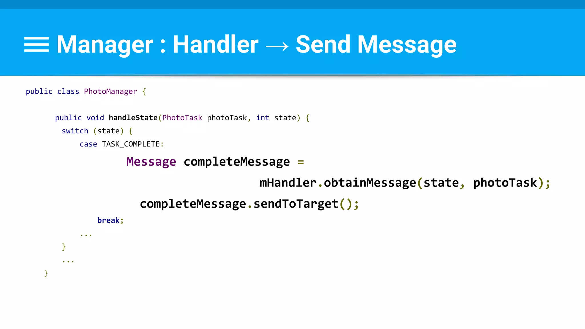 Manager : Handler → Send Message
public class PhotoManager {
public void handleState(PhotoTask photoTask, int state) {
switch (state) {
case TASK_COMPLETE:
Message completeMessage =
mHandler.obtainMessage(state, photoTask);
completeMessage.sendToTarget();
break;
...
}
...
}
 