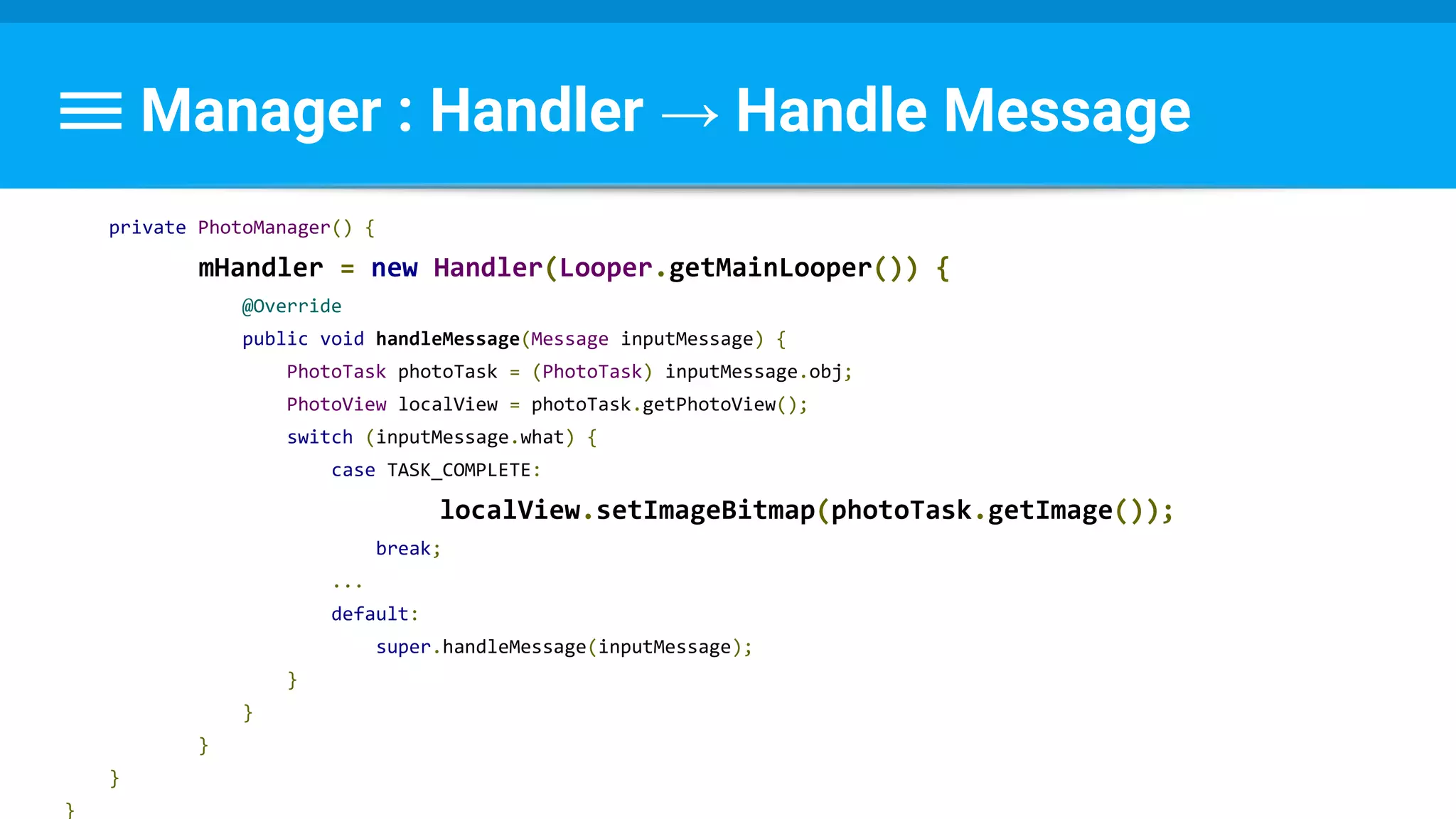 Manager : Handler → Handle Message
private PhotoManager() {
mHandler = new Handler(Looper.getMainLooper()) {
@Override
public void handleMessage(Message inputMessage) {
PhotoTask photoTask = (PhotoTask) inputMessage.obj;
PhotoView localView = photoTask.getPhotoView();
switch (inputMessage.what) {
case TASK_COMPLETE:
localView.setImageBitmap(photoTask.getImage());
break;
...
default:
super.handleMessage(inputMessage);
}
}
}
}
}
 