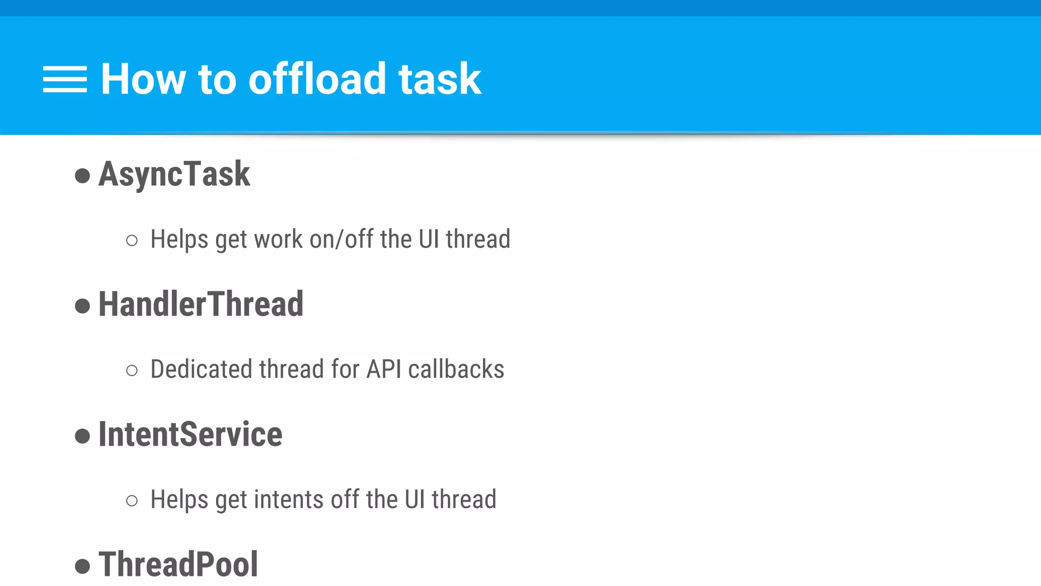 How to offload task
●AsyncTask
○ Helps get work on/off the UI thread
●HandlerThread
○ Dedicated thread for API callbacks
●IntentService
○ Helps get intents off the UI thread
●ThreadPool
 