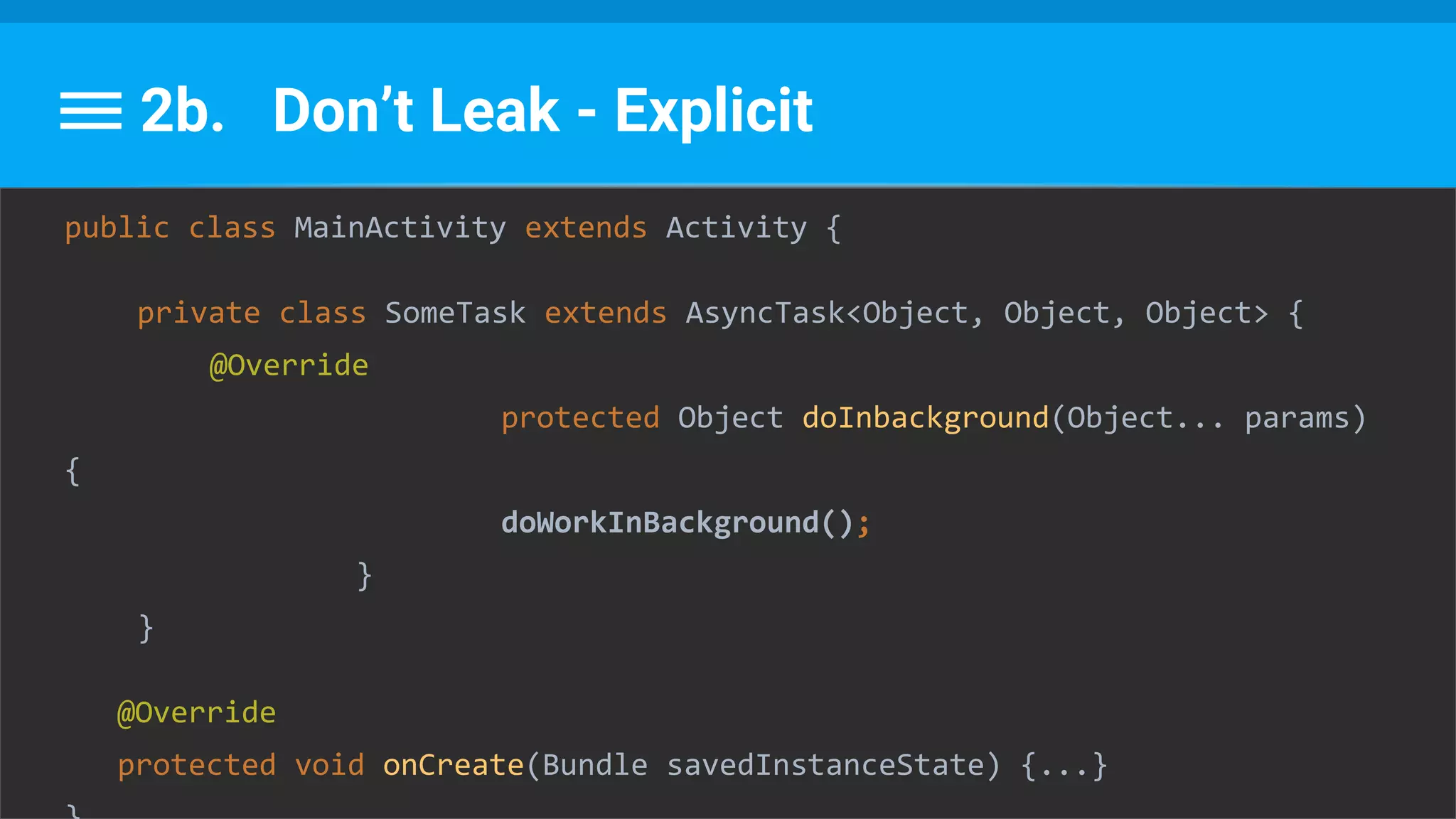 2b. Don’t Leak - Explicit
public class MainActivity extends Activity {
private class SomeTask extends AsyncTask<Object, Object, Object> {
@Override
protected Object doInbackground(Object... params)
{
doWorkInBackground();
}
}
@Override
protected void onCreate(Bundle savedInstanceState) {...}
 