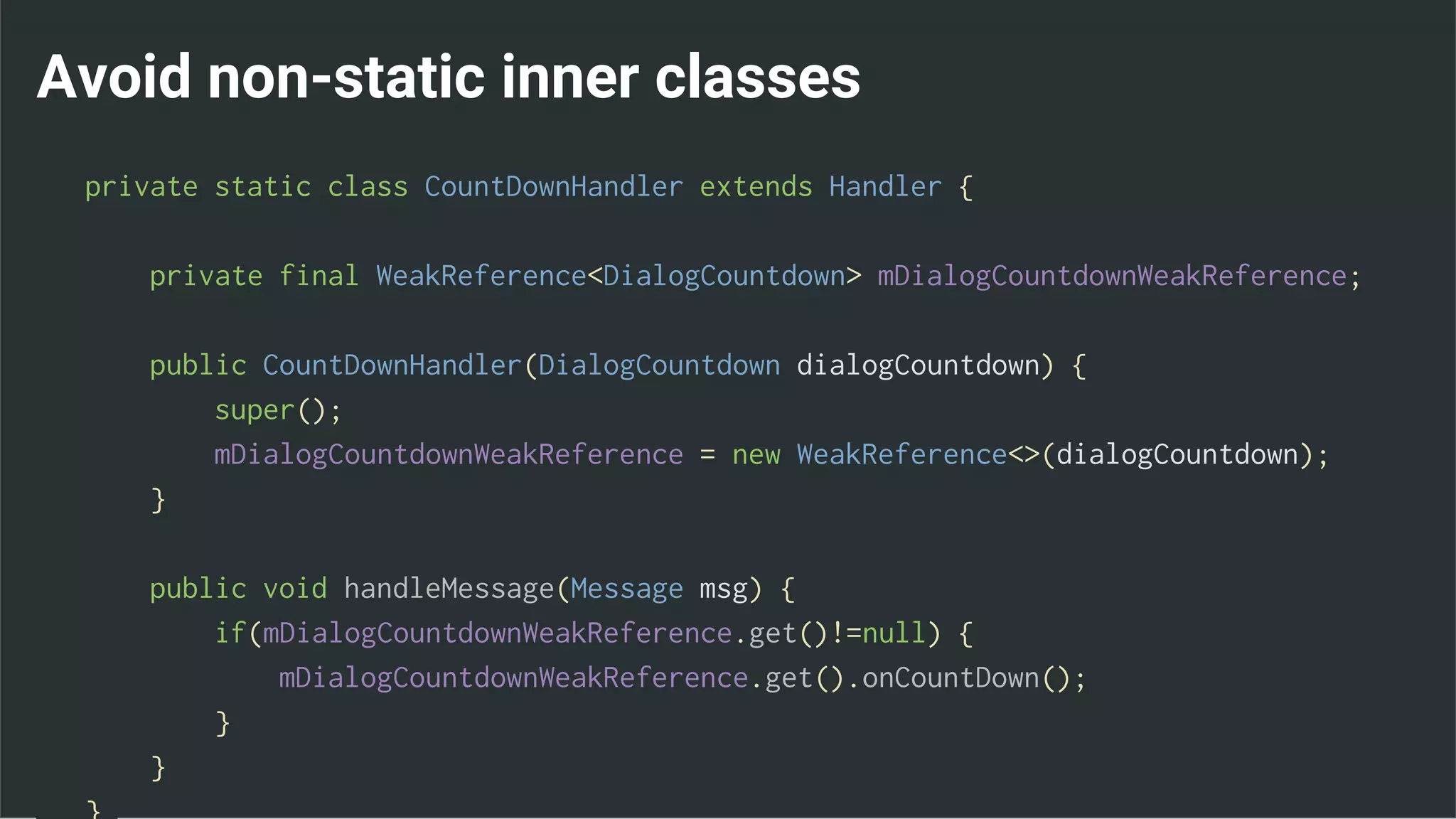 Avoid non-static inner classes
private static class CountDownHandler extends Handler {
private final WeakReference<DialogCountdown> mDialogCountdownWeakReference;
public CountDownHandler(DialogCountdown dialogCountdown) {
super();
mDialogCountdownWeakReference = new WeakReference<>(dialogCountdown);
}
public void handleMessage(Message msg) {
if(mDialogCountdownWeakReference.get()!=null) {
mDialogCountdownWeakReference.get().onCountDown();
}
}
 