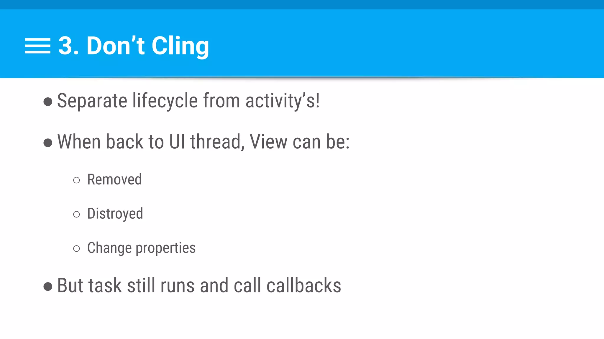 3. Don’t Cling
●Separate lifecycle from activity’s!
●When back to UI thread, View can be:
○ Removed
○ Distroyed
○ Change properties
●But task still runs and call callbacks
 